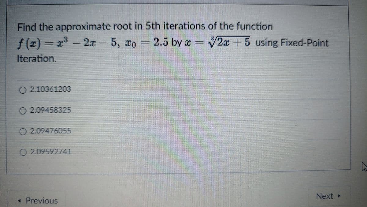 Find the approximate root in 5th iterations of the function
f(x)%3D2 - 2 - 5, xo
2x-5, xo
2.5 by x
2x+5 using Fixed Point
Iteration.
O 2.10361203
O 2.09458325
O 2.09476055
O 2.09592741
Next »
• Previous
