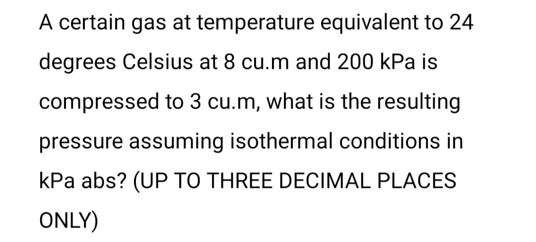 A certain gas at temperature equivalent to 24
degrees Celsius at 8 cu.m and 200 kPa is
compressed to 3 cu.m, what is the resulting
pressure assuming isothermal conditions in
kPa abs? (UP TO THREE DECIMAL PLACES
ONLY)
