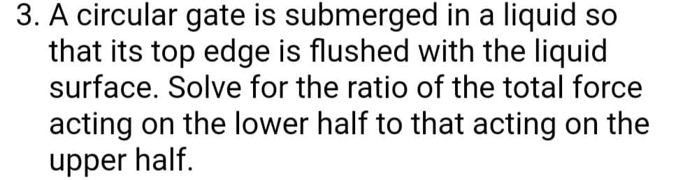 3. A circular gate is submerged in a liquid so
that its top edge is flushed with the liquid
surface. Solve for the ratio of the total force
acting on the lower half to that acting on the
upper half.
