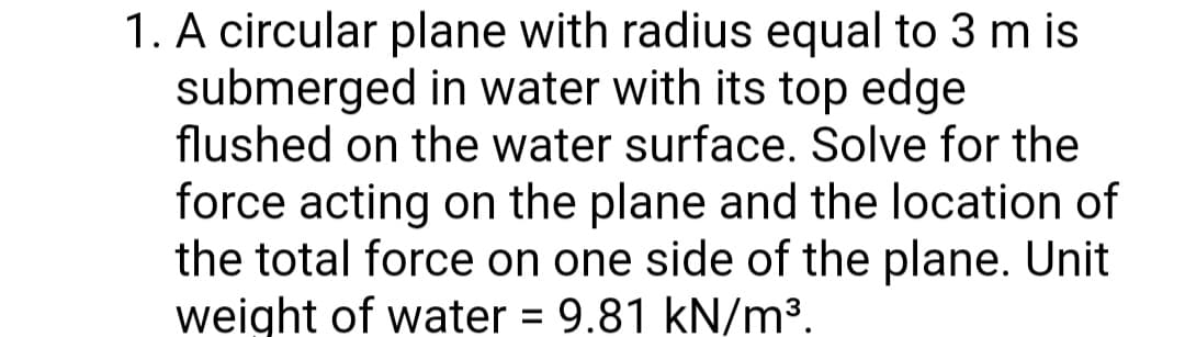 1. A circular plane with radius equal to 3 m is
submerged in water with its top edge
flushed on the water surface. Solve for the
force acting on the plane and the location of
the total force on one side of the plane. Unit
weight of water = 9.81 kN/m³.
