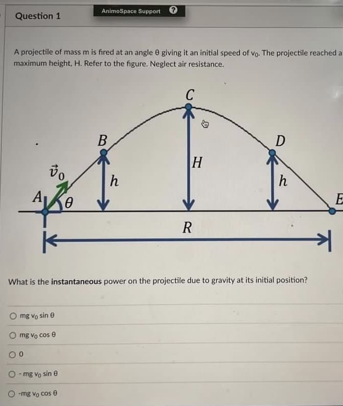 Question 1
A projectile of mass m is fired at an angle 8 giving it an initial speed of vo. The projectile reached a
maximum height, H. Refer to the figure. Neglect air resistance.
C
A
vo
K
mg vo sin e
mg Vo cos 8
00
O-mg Vo sin e
AnimoSpace Support
0
-mg Vo cos 8
B
h
H
What is the instantaneous power on the projectile due to gravity at its initial position?
R
D
h
키
E