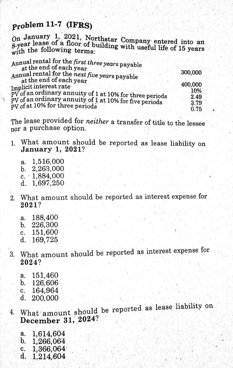 8-year lease of a floor of building with useful life of 15 years
Annual rental for the first three years payable
Problem 11-7 (IFRS)
On January 1, 2021, Northstar Company entered into an
with the following terms:
at the end of each year
Annual rental for the next five years payable
at the end of each year
Implicit interest rate
PV of an ordinary annuity of 1 at 10% for three periods
PV of an ordinary annuity of 1 at 10% for five periods.
PV of at 10% for three periods
300,000
400,000
10%
2.49
3.79
0.75
The lease provided for neither a transfer of title to the lessee
nor a purchase option.
1. What amount should be reported as lease liability on
January 1, 2021?
a. 1,516,000
b. 2,263,000.
c. · 1,884,000
d. 1,697,250
2. What amount should be reported as interest expense for
2021?
a. 188,400
b. 226,300
с. 151,600
d. 169,725
3. What amount should be reported as interest expense for
2024?
а. 151,460
b. 126,606
c. 164,964
d. 200,000
4. What amount should be reported as lease liability on
December 31, 2024?
a. 1,614,604
b. 1,266,064
c. 1,366,064
d. 1,214,604
