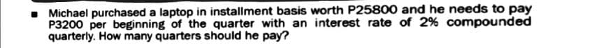 • Michael purchased a laptop in installment basis worth P25800 and he needs to pay
P3200 per beginning of the quarter with an interest rate of 2% compounded
quarterly. How many quarters should he pay?
