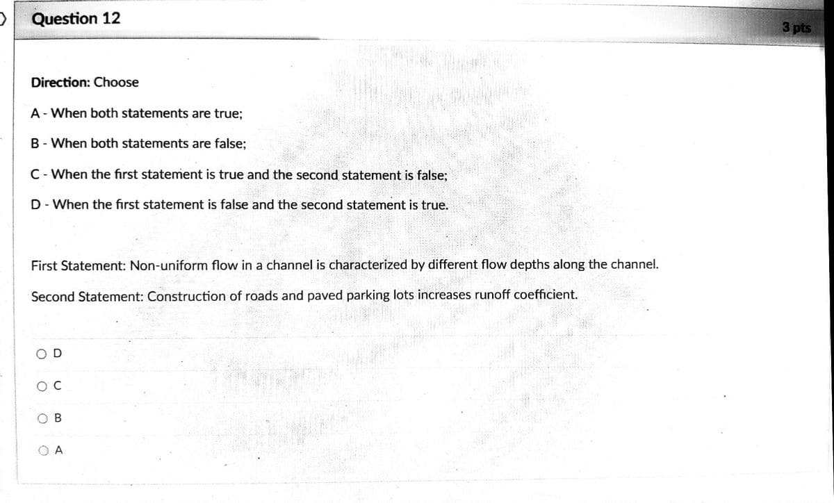 Question 12
3 pts
Direction: Choose
A- When both statements are true;
B - When both statements are false;
C- When the first statement is true and the second statement is false;
D- When the first statement is false and the second statement is true.
First Statement: Non-uniform flow in a channel is characterized by different flow depths along the channel.
Second Statement: Construction of roads and paved parking lots increases runoff coefficient.
O D
A
