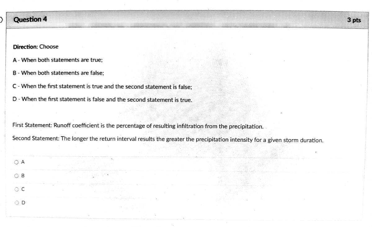 Question 4
3 pts
Direction: Choose
A - When both statements are true;
B - When both statements are false;
C- When the first statement is true and the second statement is false;
D - When the first statement is false and the second statement is true.
First Statement: Runoff coefficient is the percentage of resulting infiltration from the precipitation.
Second Statement: The longer the return interval results the greater the precipitation intensity for a given storm duration.
A
B.
