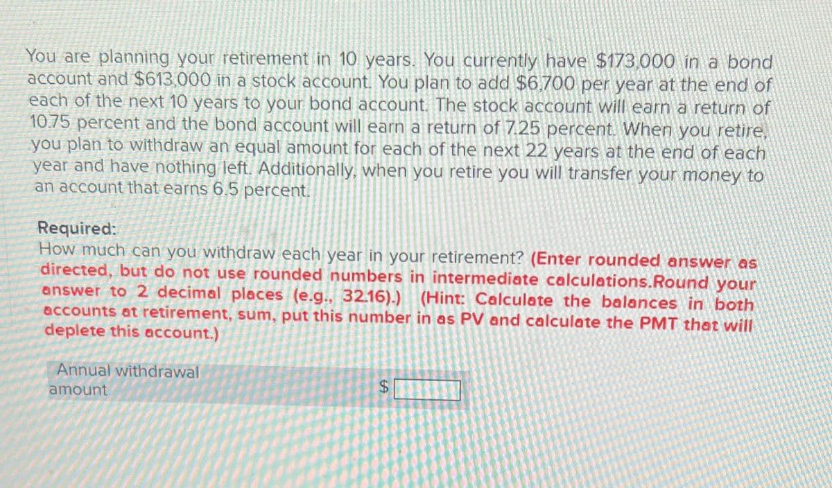 You are planning your retirement in 10 years. You currently have $173,000 in a bond
account and $613,000 in a stock account. You plan to add $6,700 per year at the end of
each of the next 10 years to your bond account. The stock account will earn a return of
10.75 percent and the bond account will earn a return of 7.25 percent. When you retire,
you plan to withdraw an equal amount for each of the next 22 years at the end of each
year and have nothing left. Additionally, when you retire you will transfer your money to
an account that earns 6.5 percent.
Required:
How much can you withdraw each year in your retirement? (Enter rounded answer as
directed, but do not use rounded numbers in intermediate calculations.Round your
answer to 2 decimal places (e.g., 32.16).) (Hint: Calculate the balances in both
accounts at retirement, sum, put this number in as PV and calculate the PMT that will
deplete this account.)
Annual withdrawal
amount
$