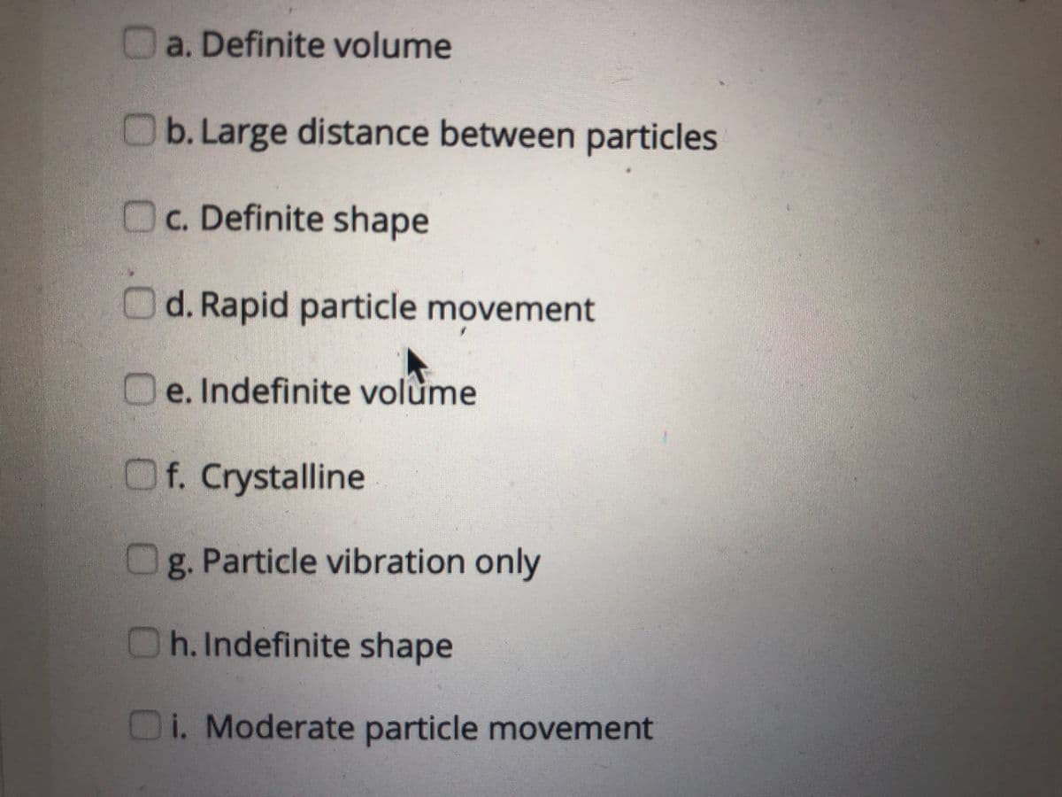 a. Definite volume
Ob. Large distance between particles
Oc. Definite shape
Od. Rapid particle movement
Oe. Indefinite volume
Of. Crystalline
Og. Particle vibration only
Oh.Indefinite shape
Oi. Moderate particle movement
