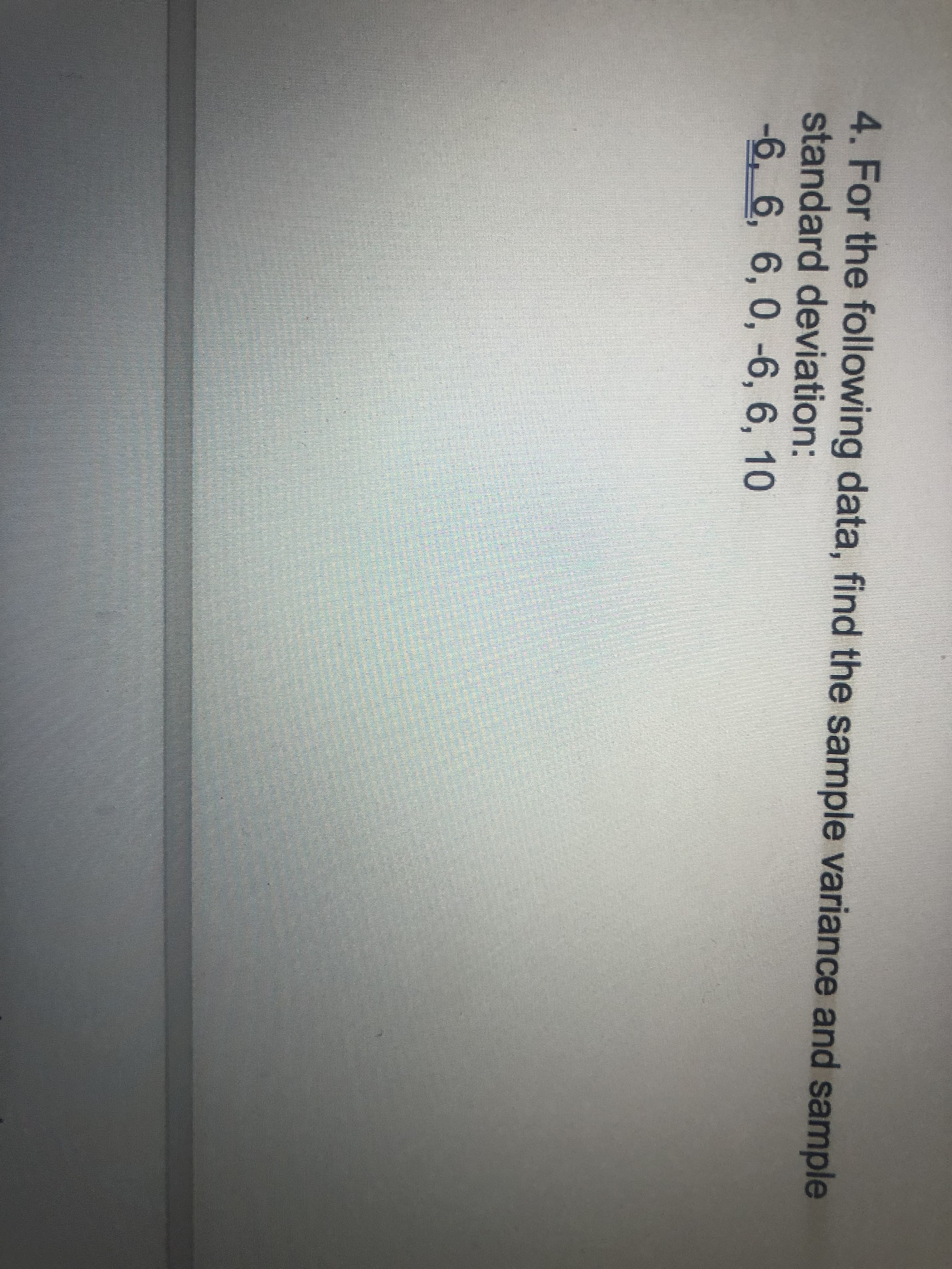 4. For the following data, find the sample variance and sample
standard deviation:
-6, 6, 6, 0, -6, 6, 10
