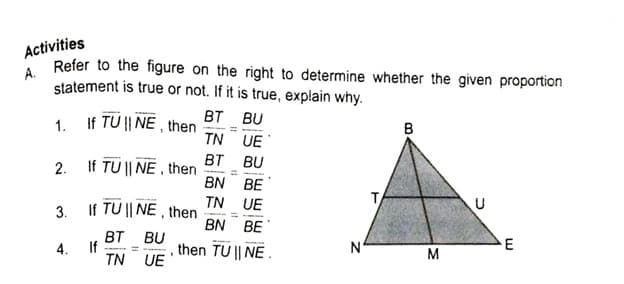 Activities
A.
Refer to the figure on the right to determine whether the given proportion
statement is true or not. If it is true, explain why.
If TU || NË , then
BT BU
1.
в
TN UE
BT BU
2. If TU || NE , then
BN BE
If TU || NE , then
TN UE
T
3.
BN BE
BT BU
4. If
then TU || NE.
E
%3D
M
TN UE
