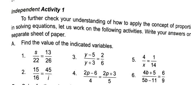 Independent Activity 1
To further check your understanding of how to apply the concept of proporti
in solving equations, let us work on the following activities. Write your answers om
separate sheet of paper.
A Find the value of the indicated variables.
1.
22 26
S 13
3.
y +3 6
у -5 2
4
5.
1
х 14
15 45
2.
4. 2p -6 2p+3
4b +5 6
6.
=
16 i
4
5b -11 9
