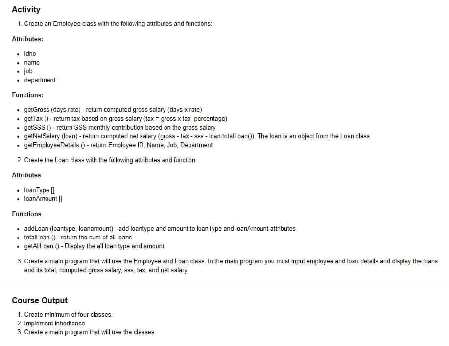 Activity
1. Create an Employee class with the following attributes and functions:
Attributes:
• idno
• name
• job
• department
Functions:
• getGross (days.rate) - return computed gross salary (days x rate)
getTax () - return tax based on gross salary (tax = gross x tax _percentage)
• getSSS () - retun SSS monthly contribution based on the gross salary
getNetSaiary (loan) - return computed net salary (gross - tax- sss - loan totalLoan(0). The loan is an object from the Loan class.
• getEmployeeDetails () - return Employee ID, Name, Job, Department
2 Create the Loan class with the following attributes and function:
Attributes
• loanType |
loanAmount ]
Functions
• addLoan (loantype, loanamount) - add loantype and amount to loanType and loanAmount attributes
• totalLoan () - return the sum of all loans
• getAlILoan () - Display the all loan type and amount
3. Create a main program that will use the Employee and Loan class. In the main program you must input employee and loan details and display the loans
and its total, computed gross salary, sss, tax, and net salary.
Course Output
1. Create minimum of four classes:
2 Implement inheritance
3. Create a main program that will use the classes.
