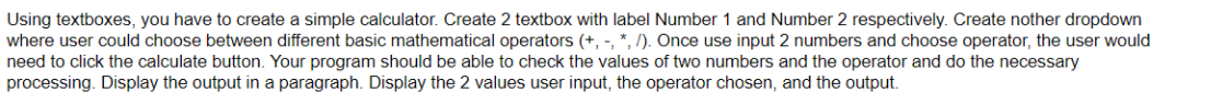 Using textboxes, you have to create a simple calculator. Create 2 textbox with label Number 1 and Number 2 respectively. Create nother dropdown
where user could choose between different basic mathematical operators (+, -, *, /). Once use input 2 numbers and choose operator, the user would
need to click the calculate button. Your program should be able to check the values of two numbers and the operator and do the necessary
processing. Display the output in a paragraph. Display the 2 values user input, the operator chosen, and the output.
