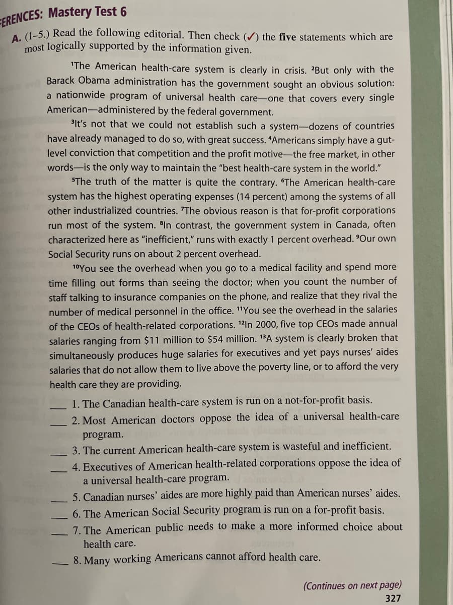 ERENCES: Mastery Test 6
A. (1-5.) Read the following editorial. Then check (✔) the five statements which are
most logically supported by the information given.
'The American health-care system is clearly in crisis. But only with the
Barack Obama administration has the government sought an obvious solution:
a nationwide program of universal health care-one that covers every single
American-administered by the federal government.
It's not that we could not establish such a system-dozens of countries
have already managed to do so, with great success. "Americans simply have a gut-
level conviction that competition and the profit motive-the free market, in other
words-is the only way to maintain the "best health-care system in the world."
"The truth of the matter is quite the contrary. "The American health-care
system has the highest operating expenses (14 percent) among the systems of all
other industrialized countries. 'The obvious reason is that for-profit corporations
run most of the system. In contrast, the government system in Canada, often
characterized here as "inefficient," runs with exactly 1 percent overhead. 'Our own
Social Security runs on about 2 percent overhead.
10 You see the overhead when you go to a medical facility and spend more
time filling out forms than seeing the doctor; when you count the number of
staff talking to insurance companies on the phone, and realize that they rival the
number of medical personnel in the office. "You see the overhead in the salaries
of the CEOs of health-related corporations. 12In 2000, five top CEOs made annual
salaries ranging from $11 million to $54 million. 13A system is clearly broken that
simultaneously produces huge salaries for executives and yet pays nurses' aides
salaries that do not allow them to live above the poverty line, or to afford the very
health care they are providing.
1. The Canadian health-care system is run on a not-for-profit basis.
2. Most American doctors oppose the idea of a universal health-care
program.
3. The current American health-care system is wasteful and inefficient.
4. Executives of American health-related corporations oppose the idea of
a universal health-care program.
5. Canadian nurses' aides are more highly paid than American nurses' aides.
6. The American Social Security program is run on a for-profit basis.
7. The American public needs to make a more informed choice about
health care.
8. Many working Americans cannot afford health care.
(Continues on next page)
327