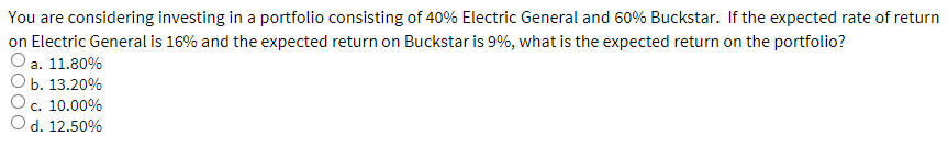 You are considering investing in a portfolio consisting of 40% Electric General and 60% Buckstar. If the expected rate of return
on Electric General is 16% and the expected return on Buckstar is 9%, what is the expected return on the portfolio?
a. 11.80%
b. 13.20%
c. 10.00%
d. 12.50%