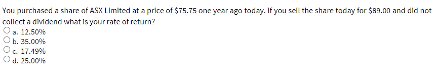 You purchased a share of ASX Limited at a price of $75.75 one year ago today. If you sell the share today for $89.00 and did not
collect a dividend what is your rate of return?
a. 12.50%
b. 35.00%
c. 17.49%
d. 25.00%