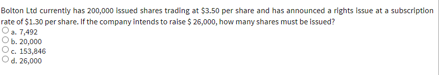 Bolton Ltd currently has 200,000 issued shares trading at $3.50 per share and has announced a rights issue at a subscription
rate of $1.30 per share. If the company intends to raise $ 26,000, how many shares must be issued?
a. 7,492
b. 20,000
c. 153,846
O d. 26,000