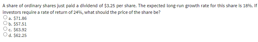 A share of ordinary shares just paid a dividend of $3.25 per share. The expected long-run growth rate for this share is 18%. If
investors require a rate of return of 24%, what should the price of the share be?
O a. $71.86
b. $57.51
c. $63.92
O d. $62.25