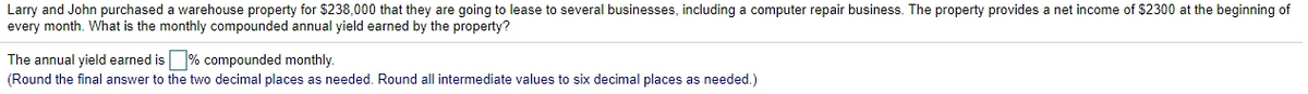 Larry and John purchased a warehouse property for $238,000 that they are going to lease to several businesses, including a computer repair business. The property provides a net income of $2300 at the beginning of
every month. What is the monthly compounded annual yield earned by the property?
The annual yield earned is % compounded monthly.
(Round the final answer to the two decimal places as needed. Round all intermediate values to six decimal places as needed.)
