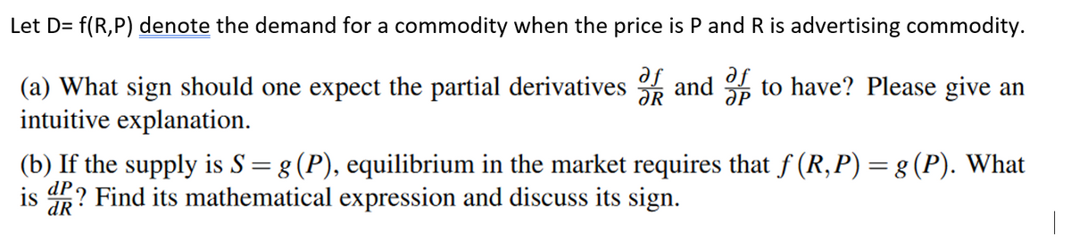 Let D= f(R,P) denote the demand for a commodity when the price is P and R is advertising commodity.
(a) What sign should one expect the partial derivatives and 3 to have? Please give an
intuitive explanation.
ƏR
(b) If the supply is S= g (P), equilibrium in the market requires that f (R,P) = g (P). What
is ? Find its mathematical expression and discuss its sign.
dR
