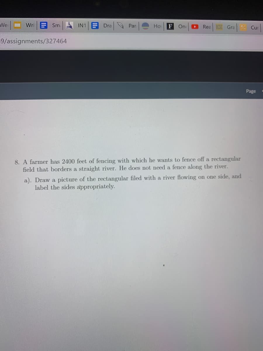 We
Wri
E Sm IN1 E Dra Par.
Ho
F
D Rea CSC Gra
One
Z Cur
9/assignments/327464
Page
8. A farmer has 2400 feet of fencing with which he wants to fence off a rectangular
field that borders a straight river. He does not need a fence along the river.
a). Draw a picture of the rectangular filed with a river flowing on one side, and
label the sides appropriately.
