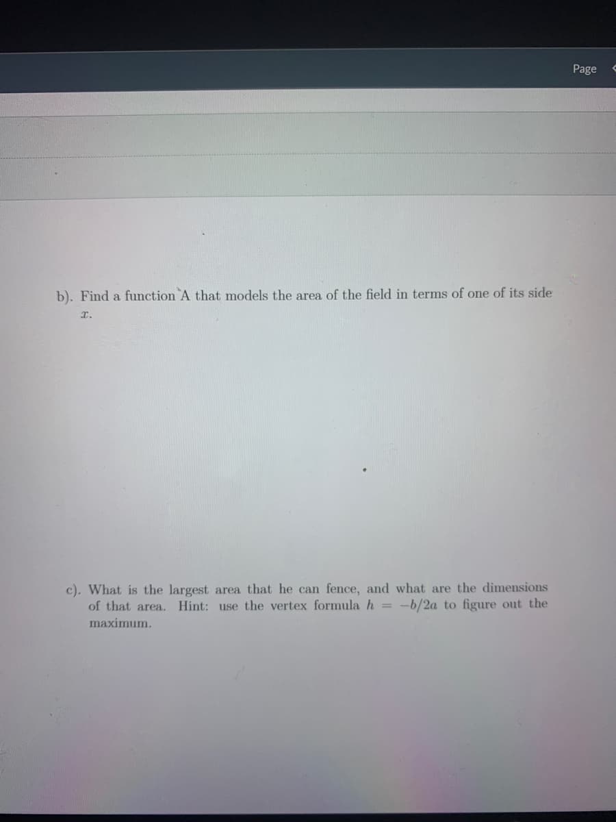 Page
b). Find a function A that models the area of the field in terms of one of its side
r.
c). What is the largest area that he can fence, and what are the dimensions
of that area., Hint: use the vertex formula h = -b/2a to figure out the
maximum.
