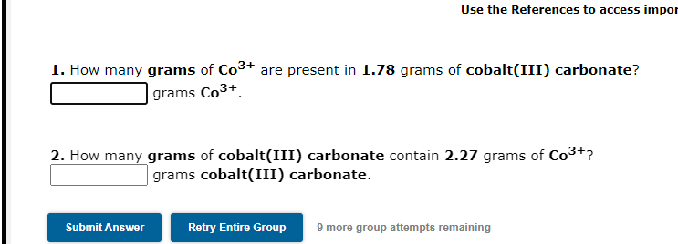 Use the References to access impor
1. How many grams of Co3+ are present in 1.78 grams of cobalt(III) carbonate?
| grams Co3+.
2. How many grams of cobalt(III) carbonate contain 2.27 grams of Co3+?
| grams cobalt(III) carbonate.
Submit Answer
Retry Entire Group
9 more group attempts remaining
