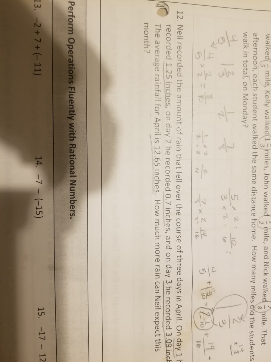 walked
afternoon, each student walked the same distance home. How many miles did the students
walk in total, on Monday?
mile, Kelly walked(1miles, John walked mile, and Nick walked
mile. That
14
7.
3x2:
19
%3D
16
12. Neil recorded the amount of rain that fell over the course of three days in April. On day 1 H
recorded 1.25 inches, on day 2 he recorded 0.7 inches, and on day 3 he recorded 3.09 inch
The average rainfall for April is 12.65 inches. How much more rain can Neil expect this
month?
Perform Operations Fluently with Rational Numbers.
13. -2 + 7 + (- 11)
14. -7 - (-15)
15. -17 - 12
