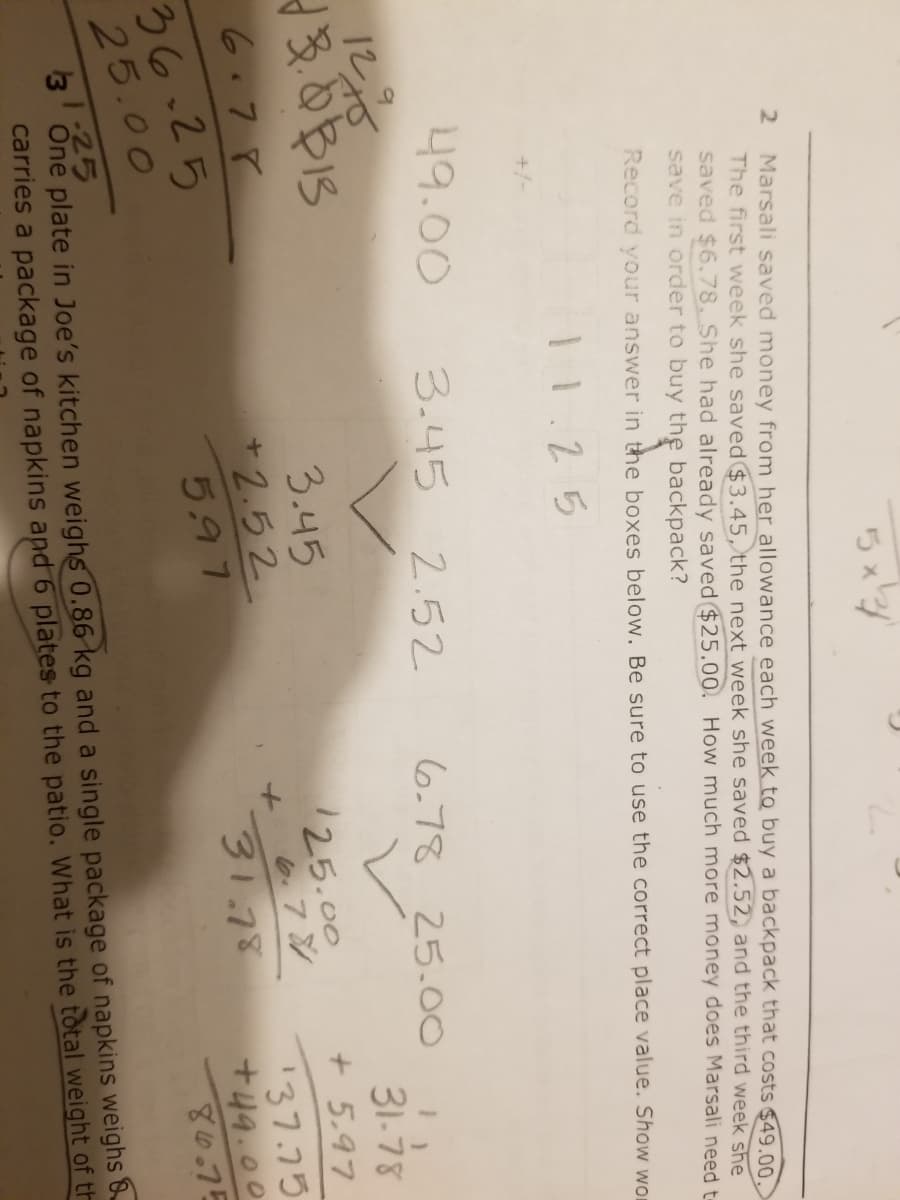 2.
Marsali saved money from her allowance each week to buy a backpack that costs $49.00.
The first week she saved $3.45, the next week she saved $2.52, and the third week she
saved $6.78, She had already saved $25.00. How much more money does Marsali need t-
save in order to buy the backpack?
Record your answer in the boxes below. Be sure to use the correct place value. Show wor
11.25
+/-
49.00
3.45 2.52
6,78 25.00
12る
31-78
+ 5.97
3.45
/25.00
e.7シ
31.78
6.78
+ 2.52
137.75
+49.00
36-25
25.00
5.97
80.75
1:25
3
One plate in Joe's kitchen weighs 0.86 kg and a single package of napkins weighs &
carries a package of napkins apd 6 plates to the patio. What is the total weight of th
