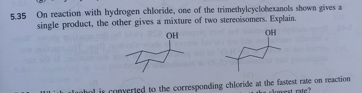 5.35 On reaction with hydrogen chloride, one of the trimethylcyclohexanols shown gives a
single product, the other gives a mixture of two stereoisomers. Explain.
OH
T-k
OH
ft
18
HO
plophol is converted to the corresponding chloride at the fastest rate on reaction
the flowest rate?
STO