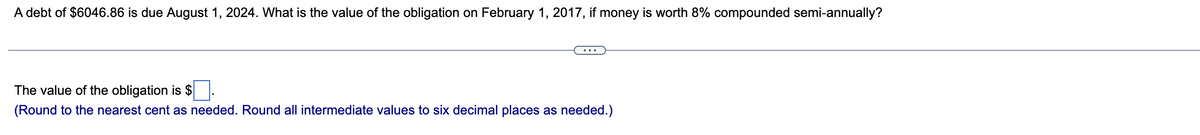 A debt of $6046.86 is due August 1, 2024. What is the value of the obligation on February 1, 2017, if money is worth 8% compounded semi-annually?
The value of the obligation is $
(Round to the nearest cent as needed. Round all intermediate values to six decimal places as needed.)