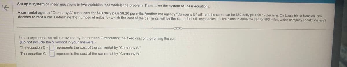 Set up a system of linear equations in two variables that models the problem. Then solve the system of linear equations.
K
A car rental agency "Company A" rents cars for $40 daily plus $0.20 per mile. Another car agency "Company B" will rent the same car for $52 daily plus $0.12 per mile. On Liza's trip to Houston, she
decides to rent a car. Determine the number of miles for which the cost of the car rental will be the same for both companies. If Liza plans to drive the car for 500 miles, which company should she use?
Let m represent the miles traveled by the car and C represent the fixed cost of the renting the car.
(Do not include the $ symbol in your answers.)
The equation C =
The equation C =
represents the cost of the car rental by "Company A."
represents the cost of the car rental by "Company B."