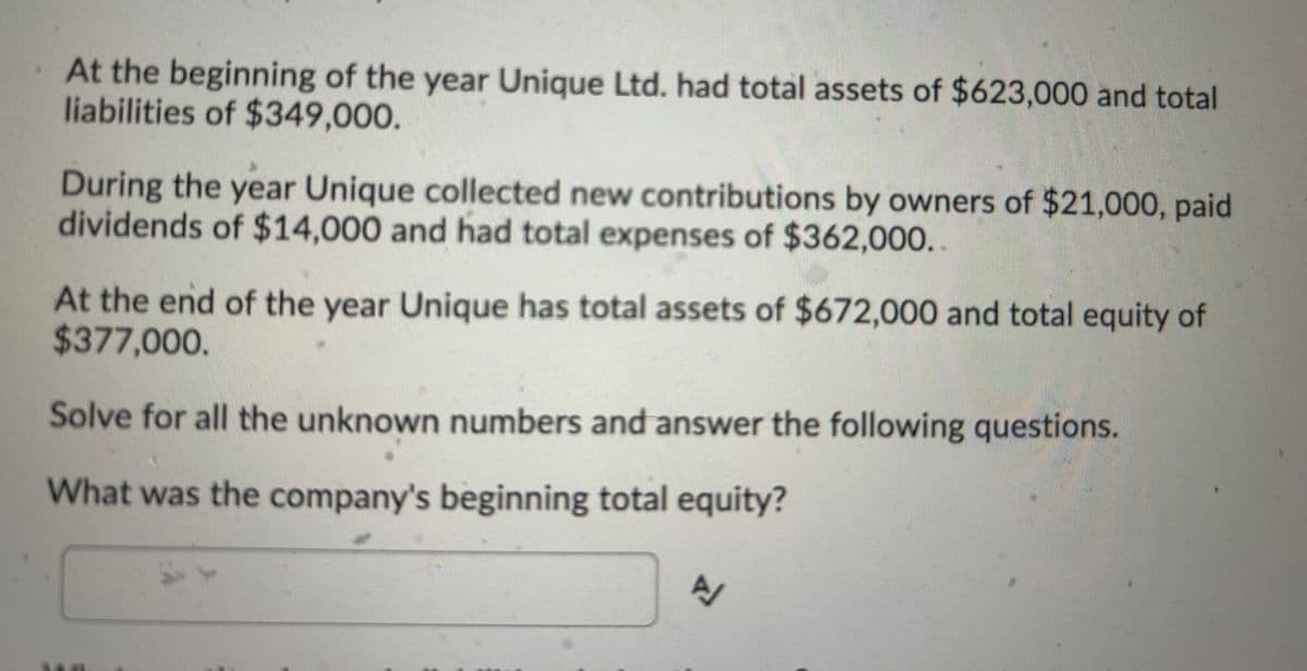 At the beginning of the year Unique Ltd. had total assets of $623,000 and total
liabilities of $349,000.
During the year Unique collected new contributions by owners of $21,000, paid
dividends of $14,000 and had total expenses of $362,000..
At the end of the year Unique has total assets of $672,000 and total equity of
$377,000.
Solve for all the unknown numbers and answer the following questions.
What was the company's beginning total equity?
SY
A