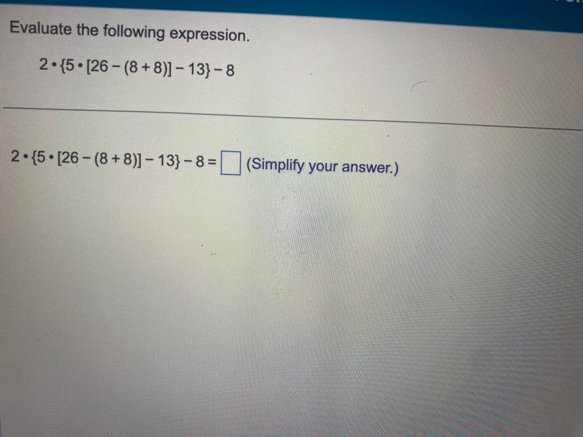 Evaluate the following expression.
2-15 [26-(8+8)]- 13}-8
2 {5 [26-(8+8)]- 13}-8= (Simplify your answer.)
20