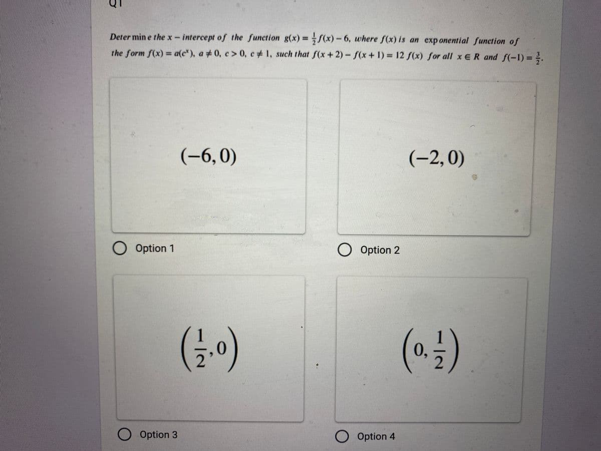 Determine the x-intercept of the function g(x)=f(x)-6, where f(x) is an exponential function of
the form f(x) = a(c), a 0, c> 0, c# 1, such that f(x+2)-f(x+1)= 12 f(x) for all x ER and f(-1) = 1/2.
#
Option 1
O Option 3
(-6,0)
(13/₁0)
Option 2
O Option 4
(-2, 0)
(0.1)