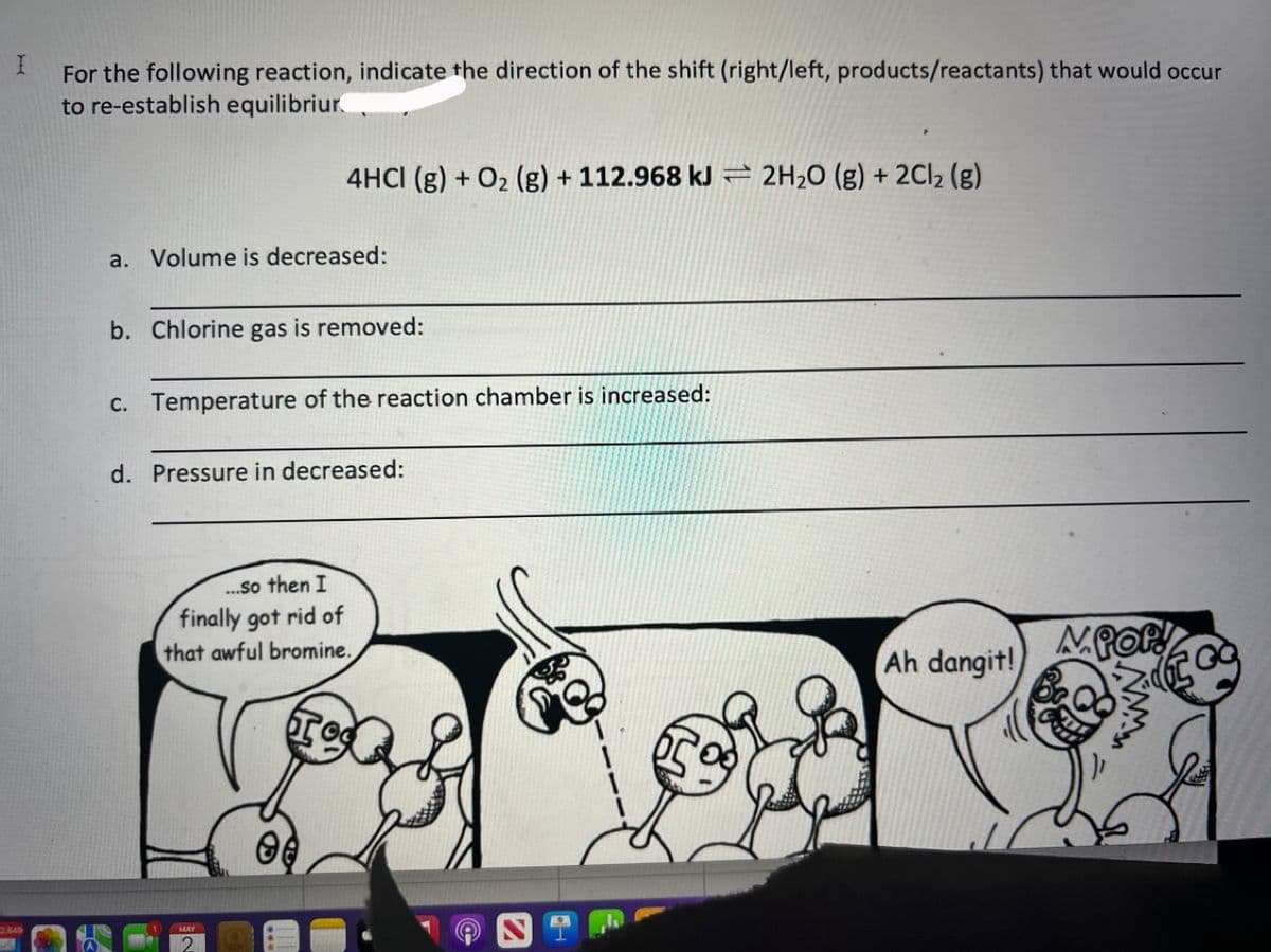 I
2.849
For the following reaction, indicate the direction of the shift (right/left, products/reactants) that would occur
to re-establish equilibriur.
a. Volume is decreased:
4HCI (g) + O₂(g) + 112.968 kJ 2H₂O (g) + 2Cl₂ (g)
b. Chlorine gas is removed:
c. Temperature of the reaction chamber is increased:
d. Pressure in decreased:
...so then I
finally got rid of
that awful bromine.
MAY
O
Ah dangit!
MPOP!