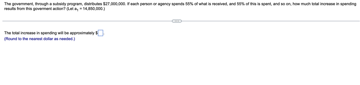 The government, through a subsidy program, distributes $27,000,000. If each person or agency spends 55% of what is received, and 55% of this is spent, and so on, how much total increase in spending
results from this goverment action? (Let a₁ = 14,850,000.)
The total increase in spending will be approximately $
(Round to the nearest dollar as needed.)