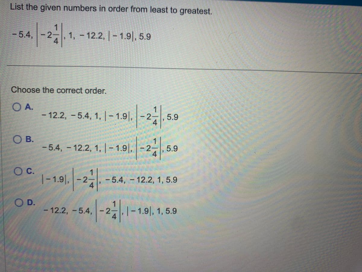 List the given numbers in order from least to greatest.
- 5.4, -2-
2
OB.
O C.
11
Choose the correct order.
A.
O D.
4
1, -12.2, -1.91, 5.9
- 12.2, -5.4, 1,-1.9, -2-
2711
4
5.9
1
-2-1, 5.9
4
-5.4, 12.2, 1, |-1.9, -2
-
1-1.91, -24
-122, -54.-2.1-1.91, 1, 5.9
- 5.4,- 12.2, 1, 5.9