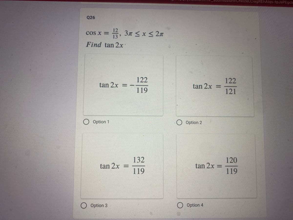 Q26
cos x = 13,3 ≤ x ≤ 2
Find tan 2x
tan 2x =
O Option 1
tan 2x =
Option 3
122
119
132
119
tan 2x =
O Option 2
tan 2x =
Option 4
=ChklzeLCiagREhAlqs-tpJsPEgcl
122
121
120
119