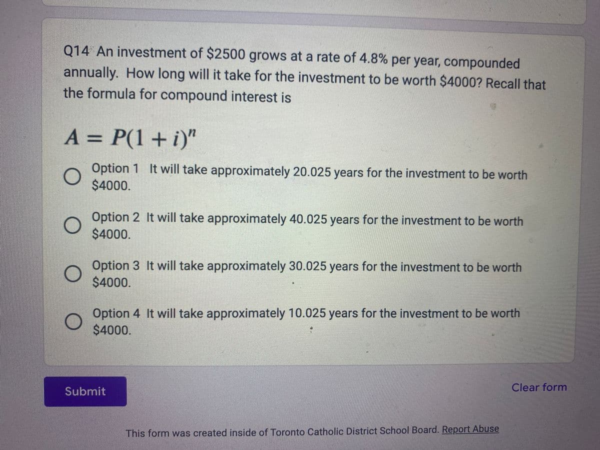 Q14 An investment of $2500 grows at a rate of 4.8% per year, compounded
annually. How long will it take for the investment to be worth $4000? Recall that
the formula for compound interest is
A = P(1 + i)"
O
Option 1 It will take approximately 20.025 years for the investment to be worth
$4000.
O
Option 2 It will take approximately 40.025 years for the investment to be worth
$4000.
Option 3 It will take approximately 30.025 years for the investment to be worth
$4000.
Option 4 It will take approximately 10.025 years for the investment to be worth
$4000.
Submit
This form was created inside of Toronto Catholic District School Board. Report Abuse
Clear form