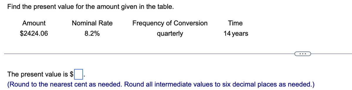 Find the present value for the amount given in the table.
Nominal Rate
8.2%
Amount
$2424.06
Frequency of Conversion
quarterly
Time
14 years
The present value is $
(Round to the nearest cent as needed. Round all intermediate values to six decimal places as needed.)