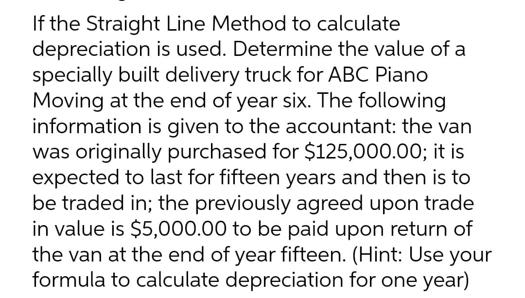 If the Straight Line Method to calculate
depreciation is used. Determine the value of a
specially built delivery truck for ABC Piano
Moving at the end of year six. The following
information is given to the accountant: the van
was originally purchased for $125,000.00; it is
expected to last for fifteen years and then is to
be traded in; the previously agreed upon trade
in value is $5,000.00 to be paid upon return of
the van at the end of year fifteen. (Hint: Use your
formula to calculate depreciation for one year)