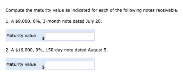 Compute the maturity value as indicated for each of the following notes receivable.
1. A $9,000, 6%, 3-month note dated July 20.
Maturity value
2. A $16,000, 9%, 150-day note dated August 5.
Maturity value