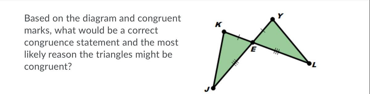 Based on the diagram and congruent
marks, what would be a correct
K
congruence statement and the most
likely reason the triangles might be
congruent?
%23
