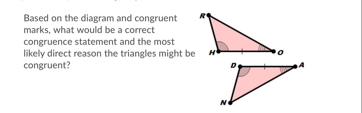 R
Based on the diagram and congruent
marks, what would be a correct
congruence statement and the most
likely direct reason the triangles might be
congruent?
D
A
N
