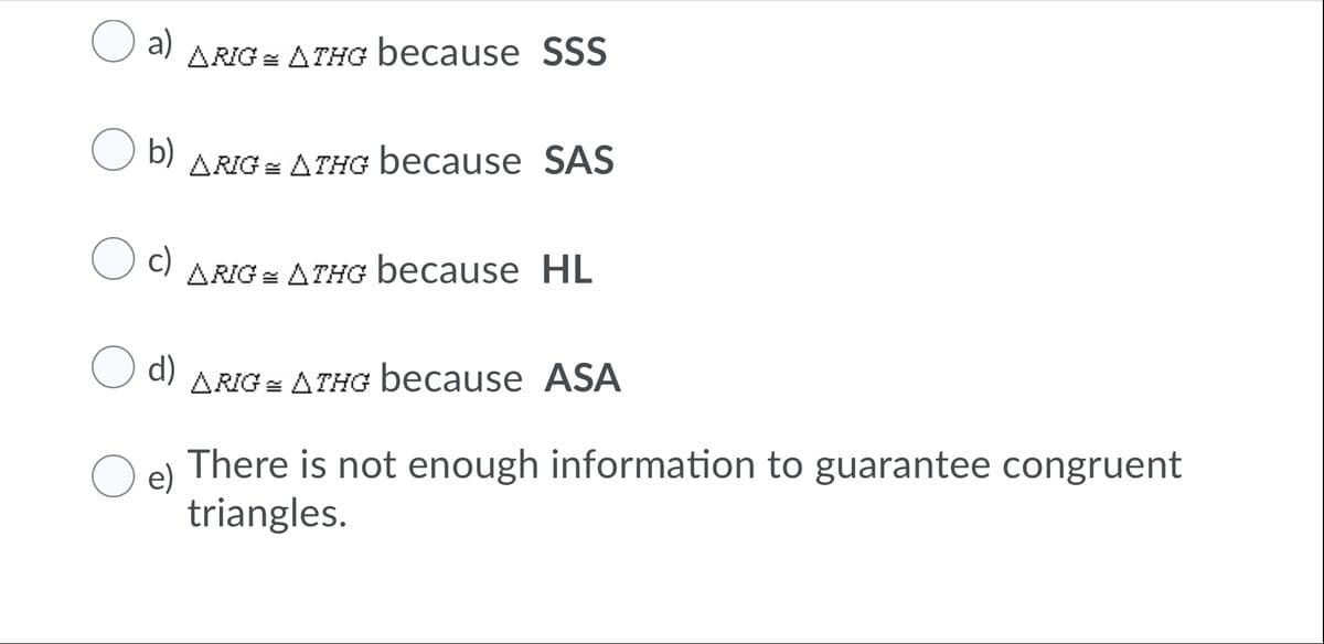 O a)
ARIG = ATHG because SSS
O b)
ARIG = ATHG because SAS
c)
ARIG = ATHG because HL
O d)
ARIG = ATHG because ASA
O e)
There is not enough information to guarantee congruent
triangles.
