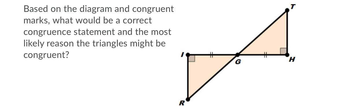 T
Based on the diagram and congruent
marks, what would be a correct
congruence statement and the most
likely reason the triangles might be
congruent?
%23
H.
R
