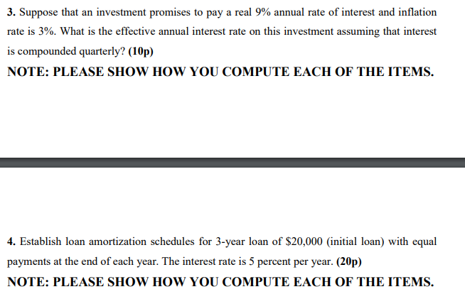 3. Suppose that an investment promises to pay a real 9% annual rate of interest and inflation
rate is 3%. What is the effective annual interest rate on this investment assuming that interest
is compounded quarterly? (10p)
NOTE: PLEASE SHOW HOW YOU COMPUTE EACH OF THE ITEMS.
4. Establish loan amortization schedules for 3-year loan of $20,000 (initial loan) with equal
payments at the end of each year. The interest rate is 5 percent per year. (20p)
NOTE: PLEASE SHOW HOW YOU COMPUTE EACH OF THE ITEMS.
