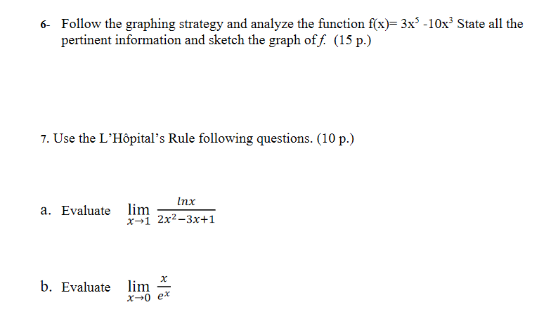 6- Follow the graphing strategy and analyze the function f(x)= 3x -10x² State all the
pertinent information and sketch the graph of f. (15 p.)
7. Use the L'Hôpital's Rule following questions. (10 p.)
Inx
lim
x→1 2x2-3x+1
a. Evaluate
b. Evaluate
lim
X→0 ex
