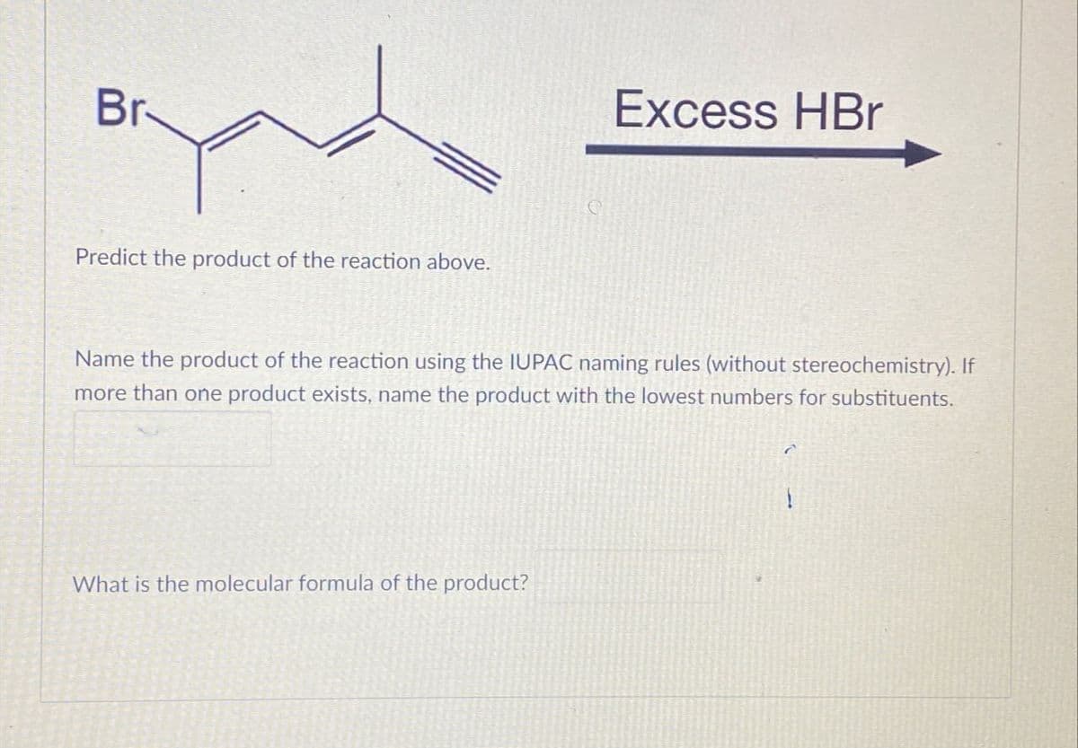 Br
Predict the product of the reaction above.
Excess HBr
Name the product of the reaction using the IUPAC naming rules (without stereochemistry). If
more than one product exists, name the product with the lowest numbers for substituents.
What is the molecular formula of the product?