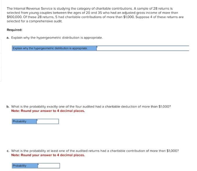 The Internal Revenue Service is studying the category of charitable contributions. A sample of 28 returns is
selected from young couples between the ages of 20 and 35 who had an adjusted gross income of more than
$100,000. Of these 28 returns, 5 had charitable contributions of more than $1,000. Suppose 4 of these returns are
selected for a comprehensive audit.
Required:
a. Explain why the hypergeometric distribution is appropriate.
Explain why the hypergeometric distribution is appropriate.
b. What is the probability exactly one of the four audited had a charitable deduction of more than $1,000?
Note: Round your answer to 4 decimal places.
Probability
c. What is the probability at least one of the audited returns had a charitable contribution of more than $1,000?
Note: Round your answer to 4 decimal places.
Probability